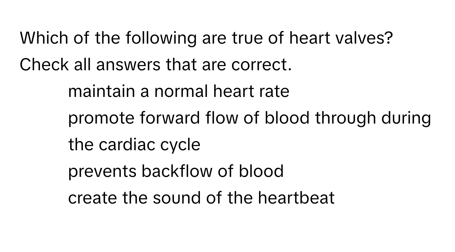 Which of the following are true of heart valves? Check all answers that are correct.
* maintain a normal heart rate
* promote forward flow of blood through during the cardiac cycle
* prevents backflow of blood
* create the sound of the heartbeat