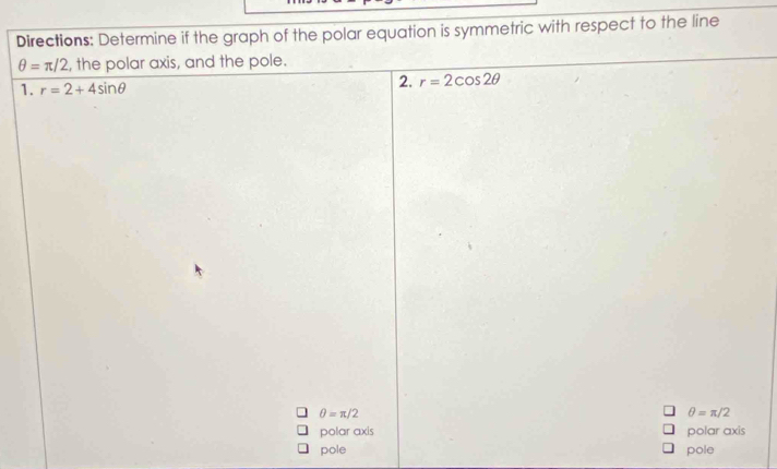 Directions: Determine if the graph of the polar equation is symmetric with respect to the line
θ =π /2 , the polar axis, and the pole. 
1. r=2+4sin θ
2. r=2cos 2θ
θ =π /2
θ =π /2
polar axis polar axis 
pole pole