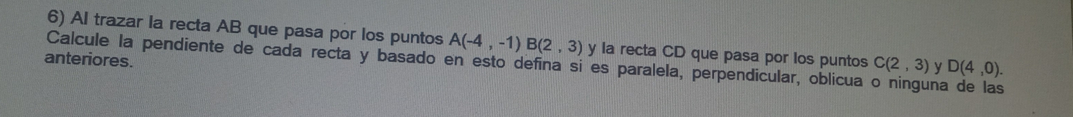 Al trazar la recta AB que pasa por los puntos A(-4,-1)B(2,3) y la recta CD que pasa por los puntos 
Calcule la pendiente de cada recta y basado en esto defina si es paralela, perpendicular, oblicua o ninguna de las C(2,3) y D(4,0). 
anteriores.