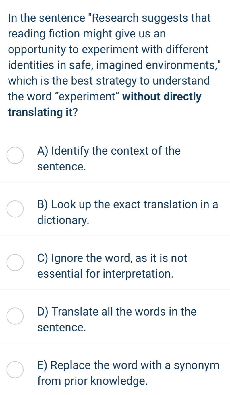 In the sentence "Research suggests that
reading fiction might give us an
opportunity to experiment with different
identities in safe, imagined environments,"
which is the best strategy to understand
the word “experiment” without directly
translating it?
A) Identify the context of the
sentence.
B) Look up the exact translation in a
dictionary.
C) Ignore the word, as it is not
essential for interpretation.
D) Translate all the words in the
sentence.
E) Replace the word with a synonym
from prior knowledge.