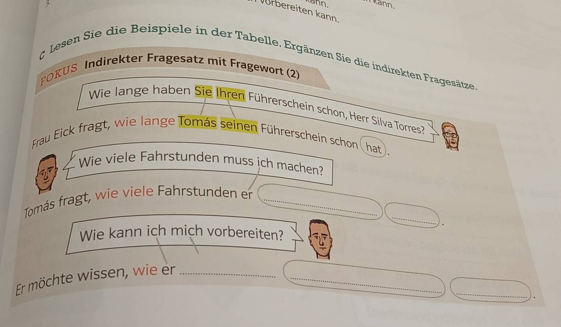 Kann. Kann. 
Vorbereiten kann. 
& Lesen Sie die Beispiele in der Tabelle. Ergänzen Sie die indirekten Fragesätze. 
POKUS Indirekter Fragesatz mit Fragewort (2) 
Wie lange haben Sie Ihren Führerschein schon, Herr Silva Torres 
Frau Eick fragt, wie lange Tomás seinen Führerschein schon(hat). 
Wie viele Fahrstunden muss ich machen? 
_ 
Tomás fragt, wie viele Fahrstunden er_ 
. 
Wie kann ich mich vorbereiten? 
_ 
Er möchte wissen, wie er__ 
.