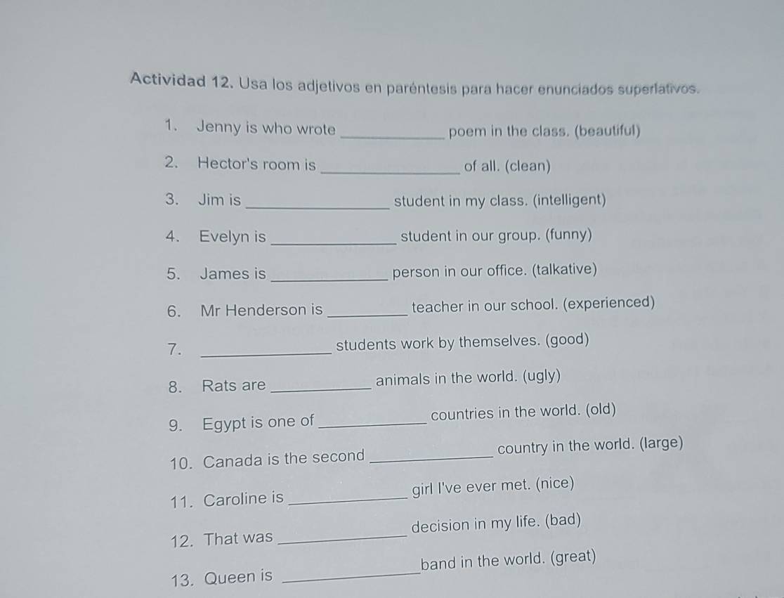 Actividad 12. Usa los adjetivos en paréntesis para hacer enunciados superiativos. 
1. Jenny is who wrote _poem in the class. (beautiful) 
2. Hector's room is _of all. (clean) 
3. Jim is _student in my class. (intelligent) 
4. Evelyn is_ student in our group. (funny) 
5. James is _person in our office. (talkative) 
6. Mr Henderson is_ teacher in our school. (experienced) 
7. _students work by themselves. (good) 
8. Rats are_ animals in the world. (ugly) 
9. Egypt is one of _countries in the world. (old) 
10. Canada is the second _country in the world. (large) 
11. Caroline is _girl I've ever met. (nice) 
12. That was _decision in my life. (bad) 
13. Queen is _band in the world. (great)