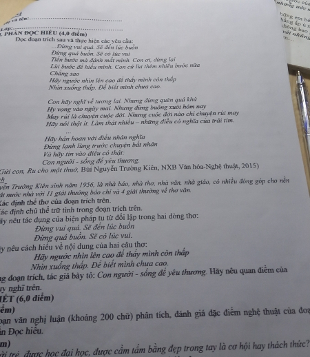 Các củ,
hững em bé
fe  
_
_
hàng áp èr thông bao với những ” 
          
* PHÀN ĐOC HIÈU (4,0 điểm) Đọc đoạn trích sau và thực hiện các yêu cầu:
Đừng quá buồn, Sẽ có lúc vui  Đừng vui quá. Sẽ đến lúc buồn
Tiền bước mà đánh mất mình. Con ơi, dừng lạ
Chẳng sao Lùi bước để hiểu minh. Con cử lùi thêm nhiều bước nữa
Hãy ngước nhìn lên cao để thấy mình còn thấp
Nhin xuống thấp. Để biết mình chưa cao.
Con hãy nghĩ ve^2 tương lại. Nhưng đừng quên quá khú
Hy vọng vào ngày mai. Nhưng đừng buồng xuôi hồm nay
May rùi là chuyện cuộc đời. Nhưng cuộc đời nào chỉ chuyện rùi may
Hãy nói thật ít. Làm thật nhiều - những điều có nghĩa của trái tìm.
Hãy hán hoan với điều nhân nghĩa
Đùng lạnh lùng trước chuyện bắt nhân
Và hãy tin vào điều có thật:
Con người - sống để yêu thương.
Gửi con, Ru cho một thuở, Bùi Nguyễn Trường Kiên, NXB Văn hóa-Nghệ thuật, 2015)
vễn Trường Kiên sinh năm 1956, là nhà báo, nhà thơ, nhà văn, nhà giáo, có nhiều đóng góp cho nền
ất nước nhà với 11 giải thướng báo chỉ và 4 giải thưởng về thơ văn.
Xác định thể thơ của đoạn trích trên.
Tác định chủ thoverline e trữ tinh trong đoạn trích trên.
ấy nêu tác dụng của biện pháp tu từ đối lập trong hai dòng thơ:
Đừng vui quá. Sẽ đến lúc buồn
Đừng quá buồn. Sẽ có lúc vui.
ly nêu cách hiều về nội dung của hai câu thơ:
Hãy ngước nhìn lên cao để thấy mình còn thấp
Nhìn xuống thấp. Để biết mình chưa cao.
ng đoạn trích, tác giả bày tỏ: Con người - sống để yêu thương. Hãy nêu quan điểm của
ry nghĩ trên.
(ÊT (6,0 điểm)
ếm)
oăn văn nghị luận (khoảng 200 chữ) phân tích, đánh giá đặc điểm nghệ thuật của đoa
in Đọc hiệu.
m)
trị trẻ được học đại học, được cầm tấm bằng đẹp trong tay là cơ hội hay thách thức?