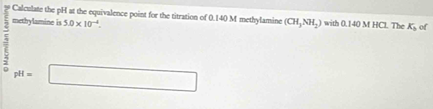 Calculate the pH at the equivalence point for the titration of 0.140 M methylamine 
methylamine is 5.0* 10^(-4). (CH_3NH_2) with 0.140MHCl The K_b of
pH=□