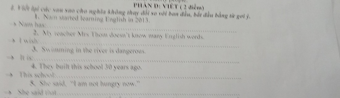 PHÁN D: VIÊT ( 2 điểm) 
4. Y iết lại các sau sao cho nghĩa không thay đổi so với ban đầu, bắt đầu bằng từ gơi ý. 
1. Nam started learning English in 2013. 
> Nam has: 
2. My teacher Mrs Thom doesn’t know many English words. 
> I wish:.. 
3. Swimming in the river is dangerous. 
It is: 
4. They built this school 30 years ago. 
This school:. 
5. She said, “I am not hungry now.” 
She said that. .................