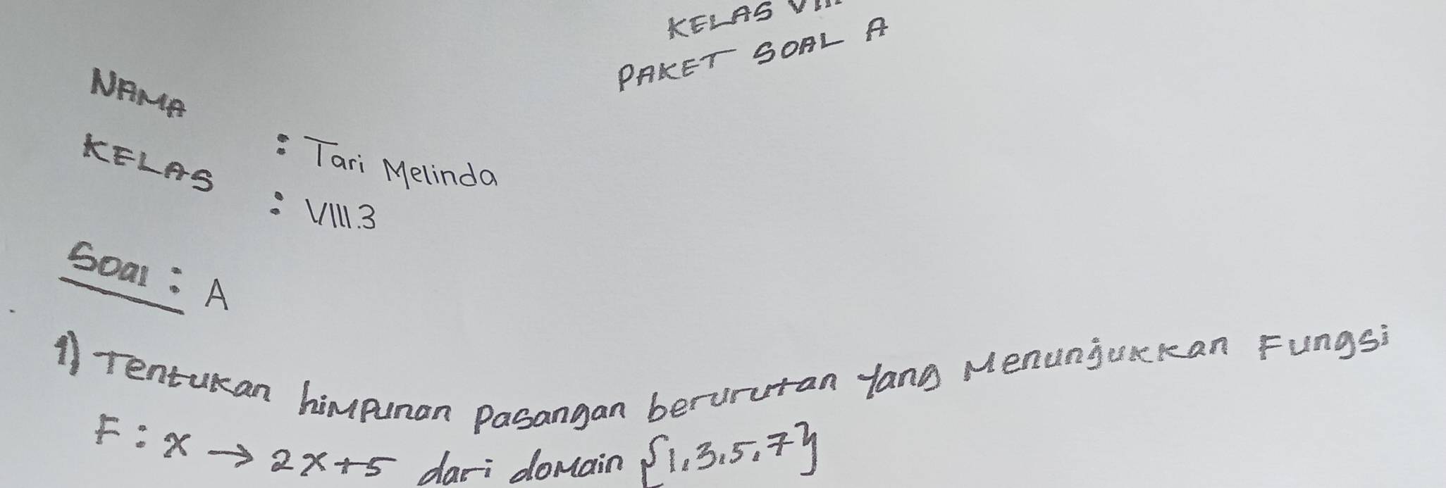 KELAS VLL 
PAKET SOAL A 
NRNA 
Tari Melindo 
KELAS :1/111.3 
Soal : A 
11rentukan himpuman pasangan berururan yang Menunjoxckan Fungs?
F:xto 2x+5
dari domain  1,3,5,7