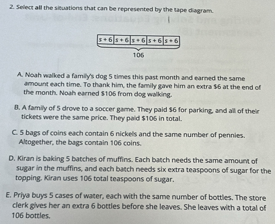 Select all the situations that can be represented by the tape diagram.
A. Noah walked a family's dog 5 times this past month and earned the same
amount each time. To thank him, the family gave him an extra $6 at the end of
the month. Noah earned $106 from dog walking.
B. A family of 5 drove to a soccer game. They paid $6 for parking, and all of their
tickets were the same price. They paid $106 in total.
C. 5 bags of coins each contain 6 nickels and the same number of pennies.
Altogether, the bags contain 106 coins.
D. Kiran is baking 5 batches of muffins. Each batch needs the same amount of
sugar in the muffins, and each batch needs six extra teaspoons of sugar for the
topping. Kiran uses 106 total teaspoons of sugar.
E. Priya buys 5 cases of water, each with the same number of bottles. The store
clerk gives her an extra 6 bottles before she leaves. She leaves with a total of
106 bottles.