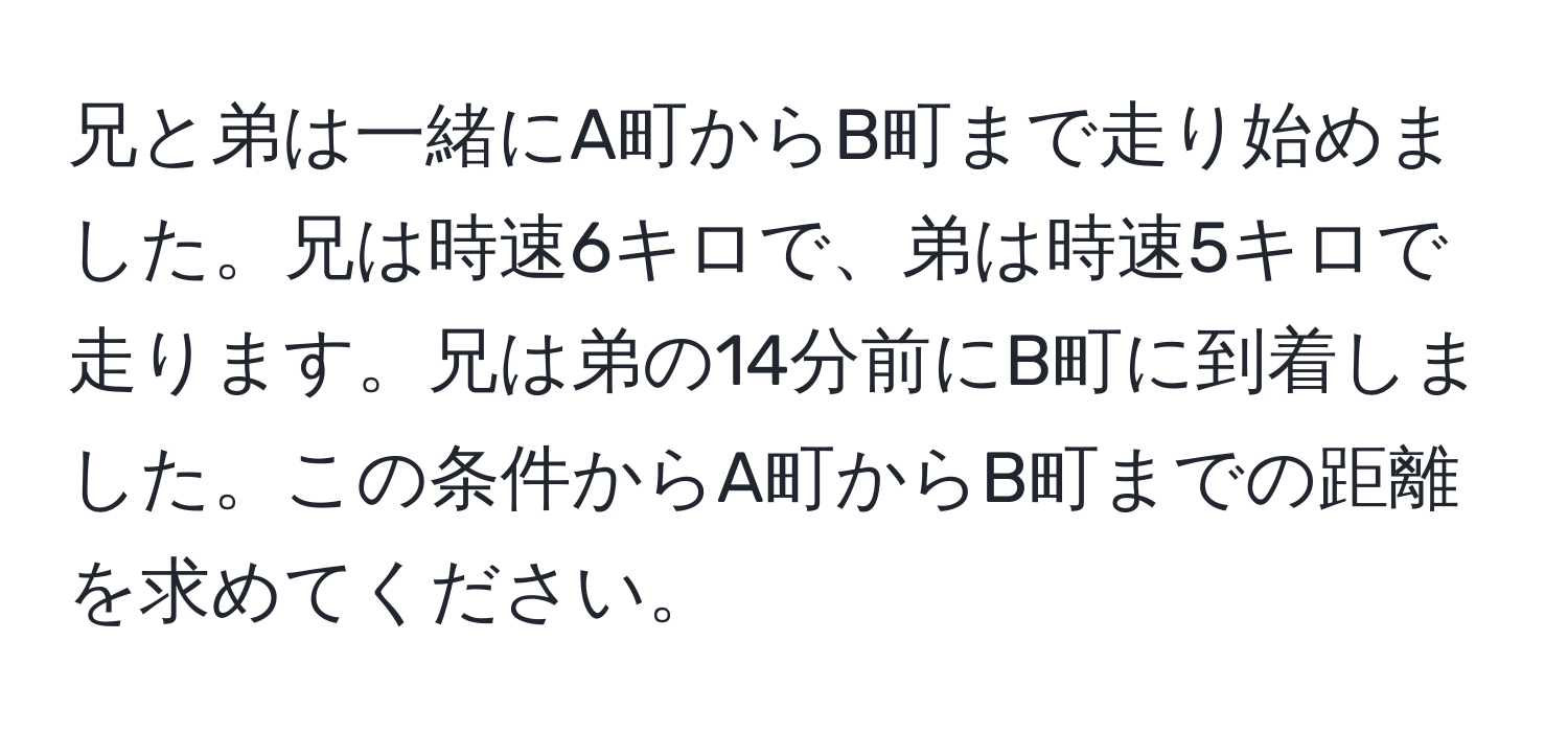 兄と弟は一緒にA町からB町まで走り始めました。兄は時速6キロで、弟は時速5キロで走ります。兄は弟の14分前にB町に到着しました。この条件からA町からB町までの距離を求めてください。