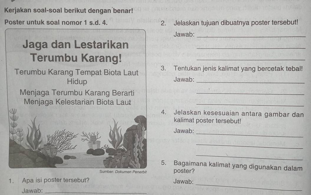 Kerjakan soal-soal berikut dengan benar! 
Poster untuk soal nomor 1 s.d. 4. 2. Jelaskan tujuan dibuatnya poster tersebut! 
Jawab:_ 
Jaga dan Lestarikan_ 
Terumbu Karang!_ 
Terumbu Karang Tempat Biota Laut 3. Tentukan jenis kalimat yang bercetak tebal! 
Hidup 
Jawab:_ 
Menjaga Terumbu Karang Berarti_ 
Menjaga Kelestarian Biota Laut_ 
4. Jelaskan kesesuaian antara gambar dan 
kalimat poster tersebut! 
_ 
Jawab: 
_ 
_ 
5. Bagaimana kalimat yang digunakan dalam 
Sumber: Dokumen Penerbit poster? 
_ 
1. Apa isi poster tersebut? Jawab: 
Jawab:_