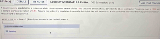 DETAILS MY NOTES ILLOWSKYINTROSTAT1 8.2.116.HW. 0/50 Submissions Used ASK YOUR TEACHE 
A quality control specialist for a restaurant chain takes a random sample of size 14 to check the amount of soda served in the 16 oz, serving size. The sample mean is 13.90 w
a sample standard deviation of 1.51. Assume the underlying population is normally diatributed. We wish to construct a 95% confidence interval for the trus population mean for 
the amount of soda served. 
What is the errer bound? (Round your answer to two decimal places.) 
Additional Materials 
Rteading