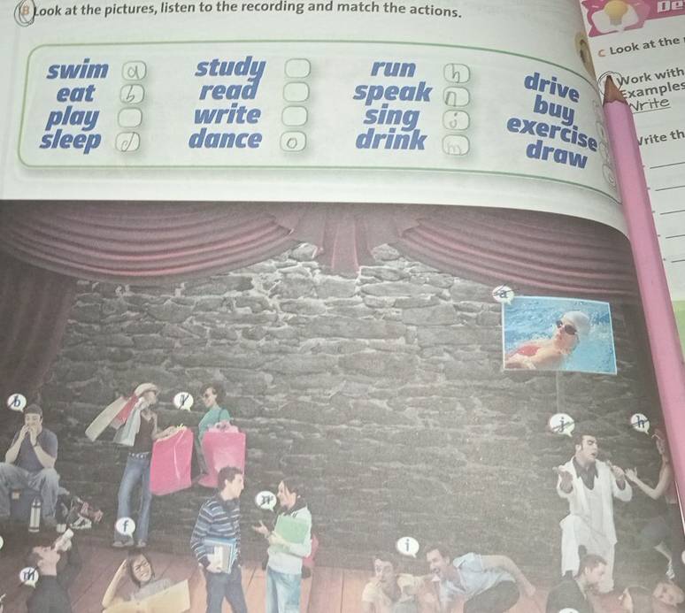 Look at the pictures, listen to the recording and match the actions. 
De 
C Look at the 
swim a study run h drive Examples 
Work with 
eat b read speak a 
buy Nrite 
play write sing exercise Vrite th 
sleep dance 0 drink 
draw 
_ 
_ 
_ 
_