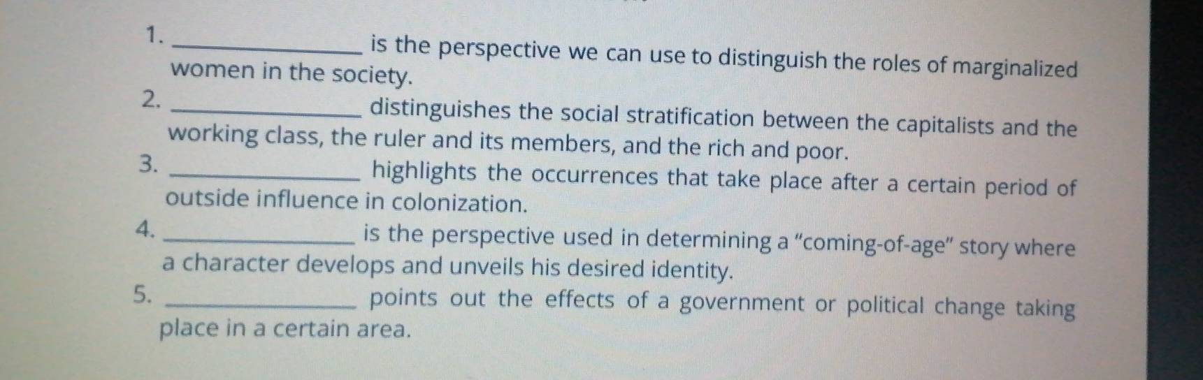 is the perspective we can use to distinguish the roles of marginalized 
women in the society. 
2. _distinguishes the social stratification between the capitalists and the 
working class, the ruler and its members, and the rich and poor. 
3. _highlights the occurrences that take place after a certain period of 
outside influence in colonization. 
4._ is the perspective used in determining a “coming-of-age” story where 
a character develops and unveils his desired identity. 
5. _points out the effects of a government or political change taking 
place in a certain area.