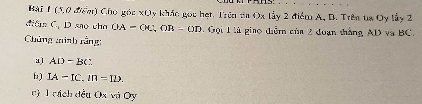 rhns. 
Bài 1 (5,0 điểm) Cho góc xOy khác góc bẹt. Trên tia Ox lấy 2 điểm A, B. Trên tia Oy lấy 2
điểm C, D sao cho OA=OC, OB=OD. Gọi I là giao điểm của 2 đoạn thắng AD và BC. 
Chứng minh rằng: 
a) AD=BC. 
b) IA=IC, IB=ID. 
c) I cách đều Ox và Oy