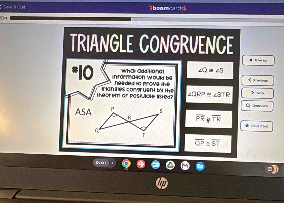 Save & Quit boomcardsk 
]15 
TRIANGLE CONGRVENCE 
X Give up 
What additional
∠ Q≌ ∠ S
*10 information would be 
Previous 
needed to Prove the 
triangles congruent by the 
theorem or postulate listed? ∠ QRP≌ ∠ STR Skip 
ASA 
Overview
overline PR≌ overline TR
Save Card
overline QP≌ overline ST
Desk 1 
hp