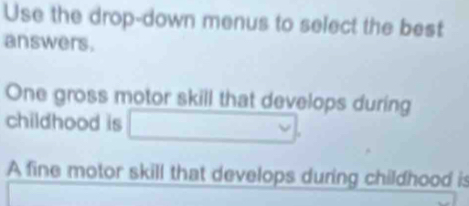 Use the drop-down menus to select the best 
answers. 
One gross motor skill that develops during 
childhood is □ 
A fine motor skill that develops during childhood is