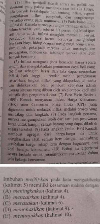 sa (1) Inflasi menjadi satu di antara isu politik dan
er ekonomi yang paling mendesak saat ini. (2) Tetapi,
Iam ada banyak kesalahpahaman tentang inflasi, seperti
pengukuran inflasi, penyebab, dan pengaruhnya
t p
terhadap orang pada umumnya. (3) Pada bulan Juni,
inflasi di Kanada mencapai angka tertinggi dalam 40
tahun terakhir, yaitu sebesar 8,1 persen. (4) Meskipun
ada tanda-tanda inflasi mungkin memulih, banyak
penduduk Kanada harus berupaya menghadapi
Ionjakan biaya hidup dengan mengurangi pengeluaran,
menambah pekerjaan mereka untuk meningkatkan
pendapatan, mencairkan tabungan mereka, atau lebih
im banyak berutang.
(5) Inflasi mengacu pada kenaikan harga secara
umum dan mengakibatkan penurunan daya beli uang.
(6) Saat sebagian besar dari kita dapat merasakan
inflasi, baik tinggi ... rendah, melalui pengeluaran
sęhari-hari, tingkat inflasi yang dilaporkan di media
dan didiskusikan oleh pembuat kebijakan adalah
ukuran khusus yang dibuat oleh sekelompok kecil ahli
statistik dan pengumpul data. (7) Biro Pusat Statistik
(BPS) Kanada menyusun Indeks Harga Konsumen
(IHK) atau Consumer Price Index (CPI) yang
digunakan untuk melacak inflasi melalui proses yang
mencakup dua langkah. (8) Pada langkah pertama,
mereka mengumpulkan lebih dari satu juta penawaran
harga untuk hampir semua barang yang dapat dibeli di
negara tersebut. (9) Pada langkah kedua, BPS Kanada
membuat agregat dari harga-harga ini untuk
menghasilkan IHK semua item dengan menimbang
perubahan harga setiap item dengan bagiannya dari
total belanja konsumen. (10) Bobot ini diperbarui
secara berkala untuk menunjukkan perubahan dalam
pola belanja konsumen.
o ersation com/
Imbuhan me(N)-kan pada kata mengakibatka
(kalimat 5) memiliki kesamaan makna dengan
(A) meningkatkan (kalimat 4).
(B) mencairkan (kalimat 4).
(C) merasakan (kalimat 6).
(D) menghasilkan (kalimat 9).
(E) menunjukkan (kalimat 10).