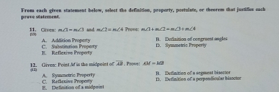 prove statement. From each given statement below, select the definition, property, postulate, or theorem that justifies each
m∠ 1=m∠ 3 and m∠ 2=m∠ 4 Prove: m∠ 1+m∠ 2=m∠ 3+m∠ 4
11. Given: (13)
A. Addition Property B. Defisition of congruent angles
E. Reflexive Property C. Substitation Property D. Symmetric Property
12. Given: Point M is the midpoint of overline AB. Psowe: AM-MB
(11)
A. Symmetric Property B. Definition of a segment bisector
C. Reflexive Proporty B. Definition of a midpoint D. Definition of a perpendicular hissctor