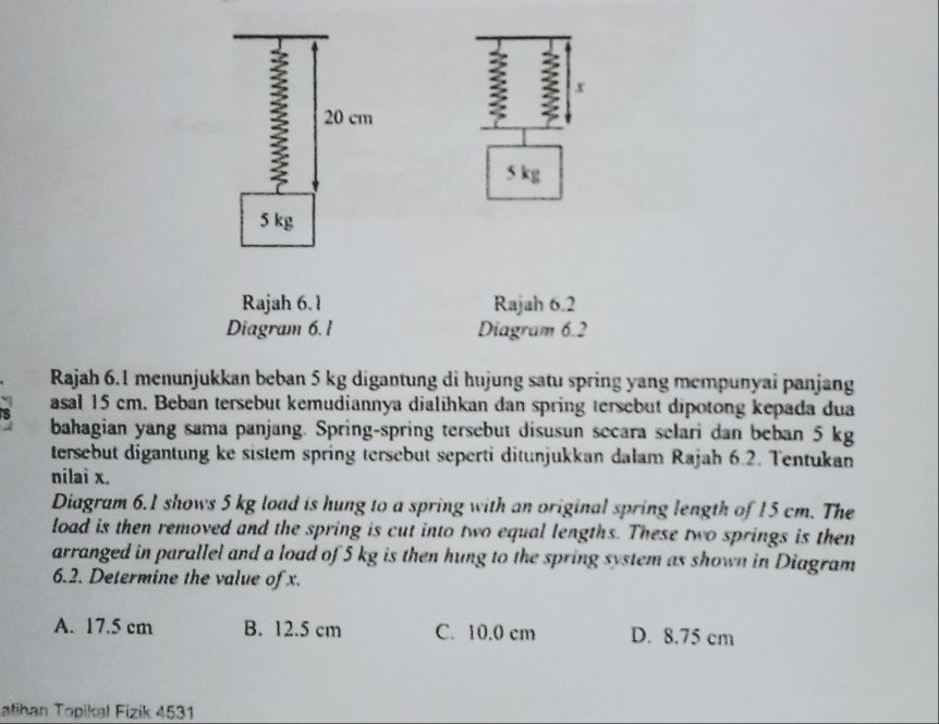 20 cm
: x
5 kg
5 kg
Rajah 6. 1 Rajah 6.2
Diagram 6. 1 Diagram 6.2
Rajah 6.1 menunjukkan beban 5 kg digantung di hujung satu spring yang mempunyai panjang
asal 15 cm. Beban tersebut kemudiannya dialihkan dan spring tersebut dipotong kepada dua
bahagian yang sama panjang. Spring-spring tersebut disusun secara selari dan beban 5 kg
tersebut digantung ke sistem spring tersebut seperti ditunjukkan dalam Rajah 6.2. Tentukan
nilai x.
Diagram 6.1 shows 5 kg load is hung to a spring with an original spring length of 15 cm. The
load is then removed and the spring is cut into two equal lengths. These two springs is then
arranged in parallel and a load of 5 kg is then hung to the spring system as shown in Diagram
6.2. Determine the value of x.
A. 17.5 cm B. 12.5 cm C. 10.0 cm D. 8.75 cm
atihan Topikal Fizik 4531