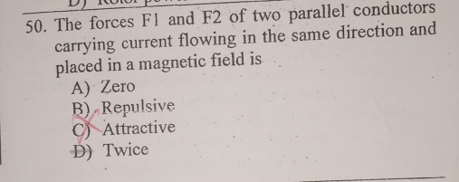 The forces F1 and F2 of two parallel conductors
carrying current flowing in the same direction and
placed in a magnetic field is
A) Zero
B) Repulsive
C) Attractive
D) Twice