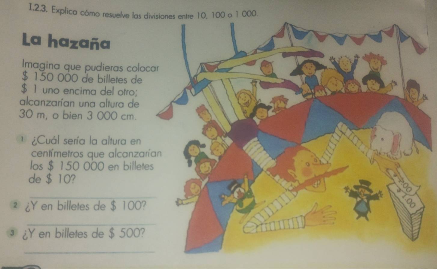 Explica cómo resuelve las divisiones entre 10, 100 o 1 000. 
La hazaña 
Imagina que pudieras colo
$ 150 000 de billetes de
$ 1 uno encima del otro; 
alcanzarían una altura de
30 m, o bien 3 000 cm. 
1 ¿Cuál sería la altura en 
centímetros que alcanzar 
los $ 150 000 en billete 
de $ 10? 
_ 
² ¿Y en billetes de $ 100? 
_ 
³ ¿Y en billetes de $ 500? 
_