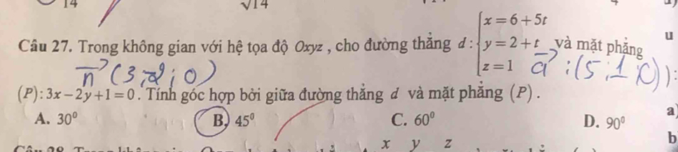 14
sqrt(14) và mặt phăng
u
Câu 27. Trong không gian với hệ tọa độ Oxyz , cho đường thăng d :beginarrayl x=6+5t y=2+t z=1endarray. □ 
):3x-2y+1=0. Tính góc hợp bởi giữa đường thắng đ và mặt phăng (P) .
A. 30° B 45° C. 60° D. 90°
a
x y z
b