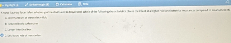 Highlight (J) Strikethrough (W) Calculator Note
A nurse is caring for an infant who has gastroenteritis and is dehydrated. Which of the following characteristics places the infant at a higher risk for electrolyte imbalances compared to an adult client?
A. Lower amount of extracellular fluid
B. Reduced body surface area
C. Longer intestinal tract
D. Decreased rate of metabolism