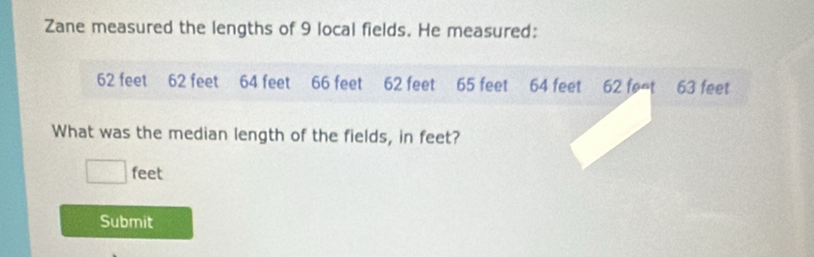 Zane measured the lengths of 9 local fields. He measured:
62 feet 62 feet 64 feet 66 feet 62 feet 65 feet 64 feet 62 foat 63 feet
What was the median length of the fields, in feet?
□ feet
Submit