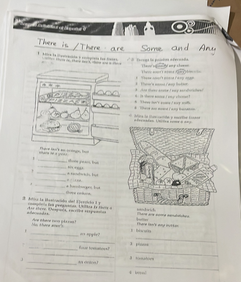 Cagy o A heronad et Dspaned ''''
There ro a r e Some a 
VMira la iiustración y completa las frases * Escona la paíabra adecuada.
i t e there is, there t f there are a t

There soume/ any cheese.
There wen't some /my bisculls
1 There anm't some / any ogge
# Ther's same / sny butter
3 Are there same / any sandwiches?
s Is there some / any chosse?
s There isn't some / any mille
6 There are some / any bananas
* Mita la lustración y escribe trases
adecuadas. Utíliza some o a n 
There len't an oringe, but
there le a pear .
_
3 _three pears, but
_
six eggs.
a sandwich, but
_
_
a hamburges but
_three anions.
2 Mira la Hustración del Ejercicio 1 y
complefa las preguntas. Utíliza is there oich
Are ihere, Después, escribe respuestas There are some sandwiches.
adecuadas. butter
Are there two pizzas? There lsn't any buttan
_
No there aren't l bisculls
_
_
an apple?
a piszes
_
!. _four tomateys?
_
3 lomatues
_an onton?
_
_
4 bread