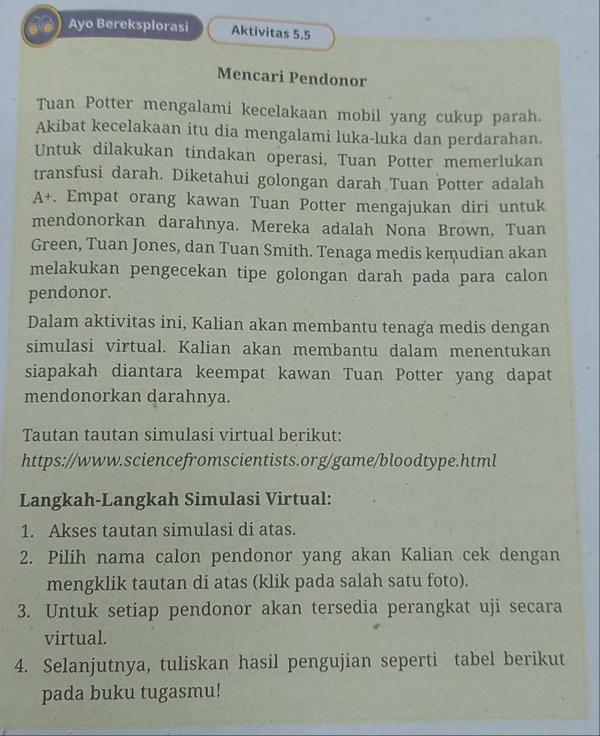 a 
Ayo Bereksplorasi Aktivitas 5.5
Mencari Pendonor 
Tuan Potter mengalami kecelakaan mobil yang cukup parah. 
Akibat kecelakaan itu dia mengalami luka-luka dan perdarahan. 
Untuk dilakukan tindakan operasi, Tuan Potter memerlukan 
transfusi darah. Diketahui golongan darah Tuan Potter adalah 
A+. Empat orang kawan Tuan Potter mengajukan diri untuk 
mendonorkan darahnya. Mereka adalah Nona Brown, Tuan 
Green, Tuan Jones, dan Tuan Smith. Tenaga medis kemudian akan 
melakukan pengecekan tipe golongan darah pada para calon 
pendonor. 
Dalam aktivitas ini, Kalian akan membantu tenaga medis dengan 
simulasi virtual. Kalian akan membantu dalam menentukan 
siapakah diantara keempat kawan Tuan Potter yang dapat 
mendonorkan darahnya. 
Tautan tautan simulasi virtual berikut: 
https://www.sciencefromscientists.org/game/bloodtype.html 
Langkah-Langkah Simulasi Virtual: 
1. Akses tautan simulasi di atas. 
2. Pilih nama calon pendonor yang akan Kalian cek dengan 
mengklik tautan di atas (klik pada salah satu foto). 
3. Untuk setiap pendonor akan tersedia perangkat uji secara 
virtual. 
4. Selanjutnya, tuliskan hasil pengujian seperti tabel berikut 
pada buku tugasmu!