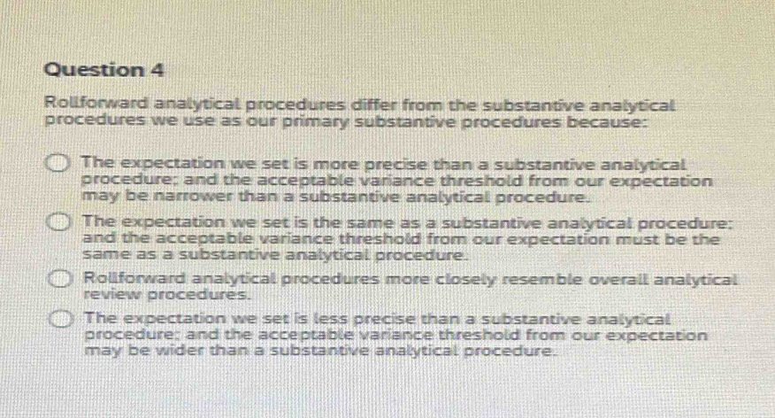 Rollforward analytical procedures differ from the substantive analytical
procedures we use as our primary substantive procedures because:
The expectation we set is more precise than a substantive analytical
procedure; and the acceptable variance threshold from our expectation
may be narrower than a substantive analytical procedure.
The expectation we set is the same as a substantive analytical procedure:
and the acceptable variance threshold from our expectation must be the
same as a substantive analytical procedure.
Rollforward analytical procedures more closely resemble overall analytical
review procedures.
The expectation we set is less precise than a substantive analytical
procedure; and the acceptable variance threshold from our expectation
may be wider than a substantive analytical procedure.