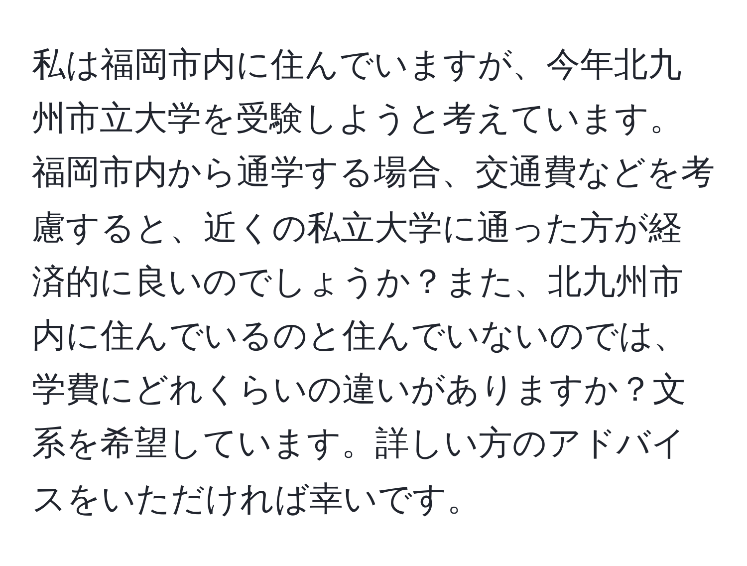 私は福岡市内に住んでいますが、今年北九州市立大学を受験しようと考えています。福岡市内から通学する場合、交通費などを考慮すると、近くの私立大学に通った方が経済的に良いのでしょうか？また、北九州市内に住んでいるのと住んでいないのでは、学費にどれくらいの違いがありますか？文系を希望しています。詳しい方のアドバイスをいただければ幸いです。