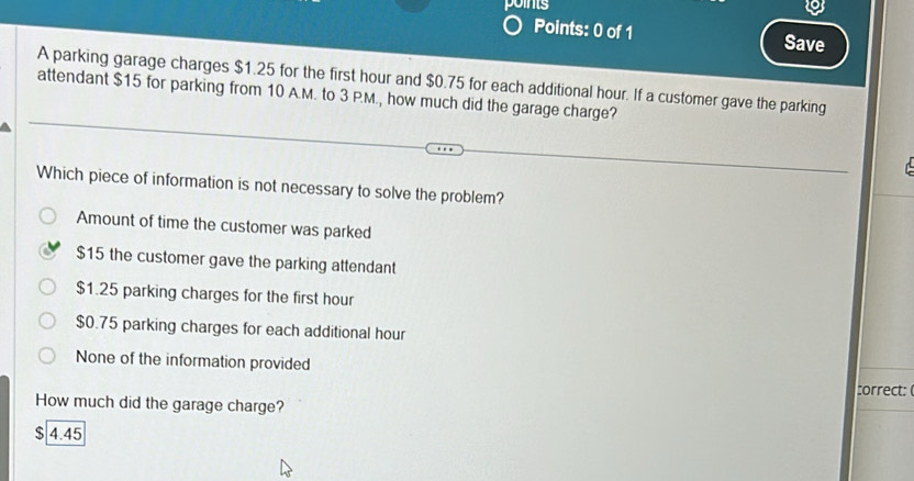 points
Points: 0 of 1 Save
A parking garage charges $1.25 for the first hour and $0.75 for each additional hour. If a customer gave the parking
attendant $15 for parking from 10 A.M. to 3 P.M., how much did the garage charge?
Which piece of information is not necessary to solve the problem?
Amount of time the customer was parked
$15 the customer gave the parking attendant
$1.25 parking charges for the first hour
$0.75 parking charges for each additional hour
None of the information provided
orrect: 
How much did the garage charge?
$ 4.45