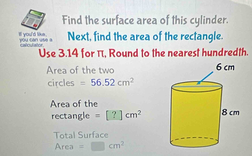 Find the surface area of this cylinder. 
If you'd like. Next, find the area of the rectangle. 
you can use a 
calculator. 
Use 3.14 for π, Round to the nearest hundredth. 
Area of the two 
circles =56.52cm^2
Area of the 
rectangle =[?]cm^2
Total Surface 
Area =□ cm^2