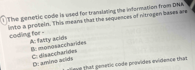 1The genetic code is used for translating the information from DNA
into a protein. This means that the sequences of nitrogen bases are
coding for -
A: fatty acids
B: monosaccharides
C: disaccharides
D: amino acids
p lieve that genetic code provides evidence that