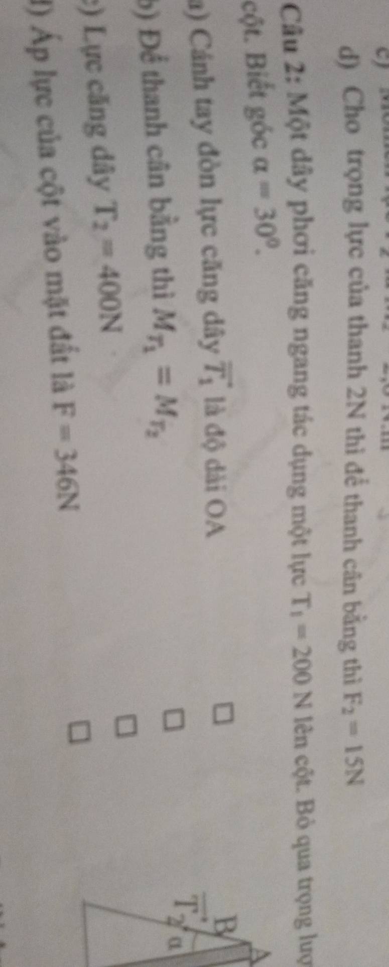 Cho trọng lực của thanh 2N thì để thanh cân bằng thì F_2=15N
Câu 2: Một dây phơi căng ngang tác dụng một lực T_1=200N lên cột. Bỏ qua trọng lượ 
cột. Biết góc alpha =30°. 
a) Cánh tay đòn lực căng dây vector T_1 là độ dài OA 
b) Để thanh cân bằng thì M_T_1=M_T_2
:) Lực căng dây T_2=400N
1) Áp lực của cột vào mặt đất là F=346N