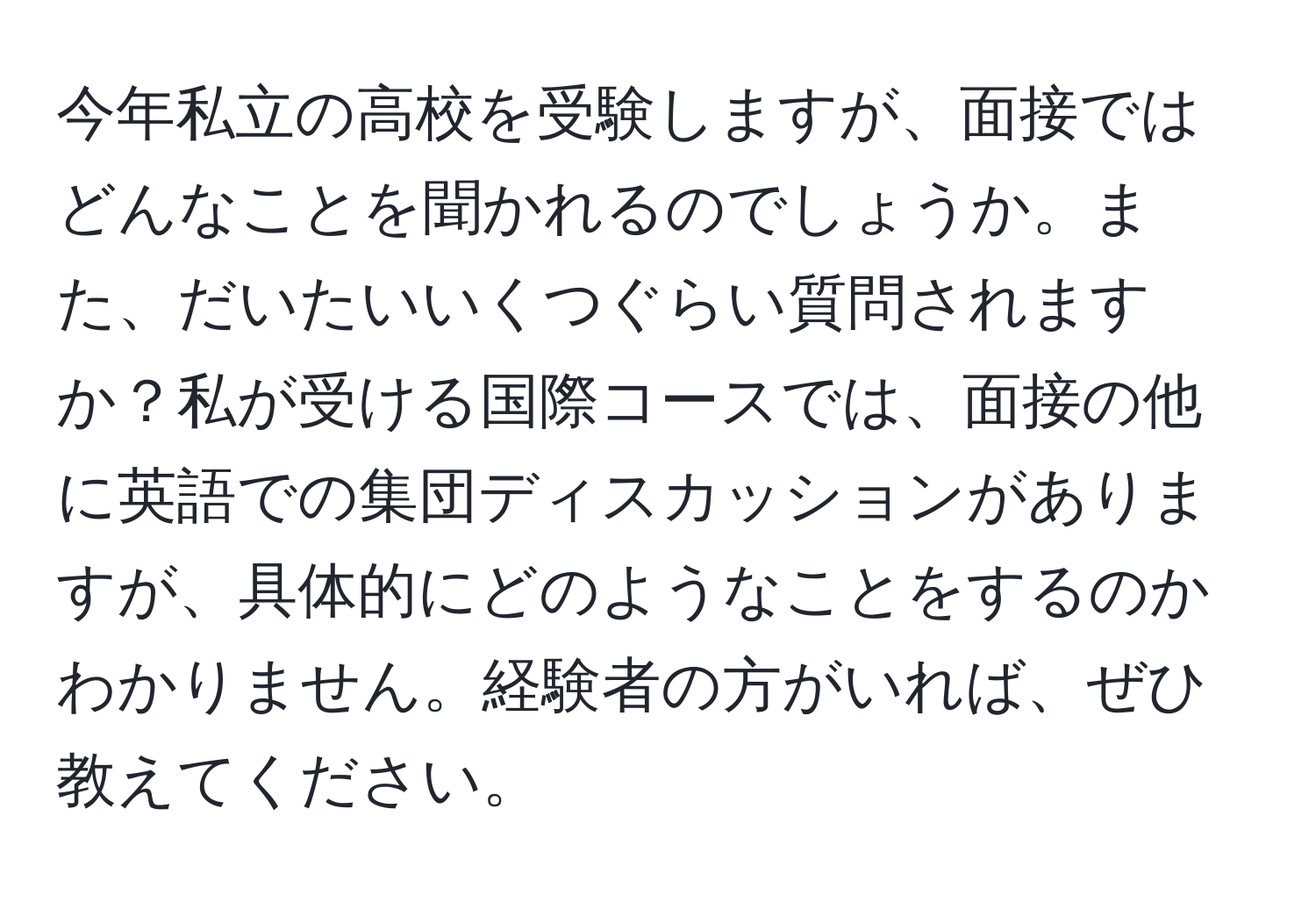 今年私立の高校を受験しますが、面接ではどんなことを聞かれるのでしょうか。また、だいたいいくつぐらい質問されますか？私が受ける国際コースでは、面接の他に英語での集団ディスカッションがありますが、具体的にどのようなことをするのかわかりません。経験者の方がいれば、ぜひ教えてください。