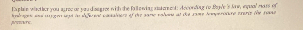 Explain whether you agree or you disagree with the following statement: According to Boyle's law, equal mass of 
hydrogen and oxygen kept in different containers of the same volume at the same temperature exerts the same 
pressure.