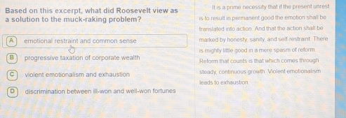 Based on this excerpt, what did Roosevelt view as It is a prime necessity that if the present unres!
a solution to the muck-raking problem? is to result in permanent good the emotion shall be
translated into action. And that the action shall be
A ] emotional restraint and common sense marked by honesty, sanity, and self-restraint. There
is mighty little good in a mere spasm of reform
B] progressive taxation of corporate wealth Reform that counts is that which comes through
violent emotionalism and exhaustion steady, continuous growth. Violent emotionalism
leads to exhaustion.
D discrimination between ill-won and well-won fortunes