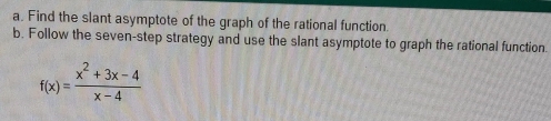 Find the slant asymptote of the graph of the rational function. 
b. Follow the seven-step strategy and use the slant asymptote to graph the rational function.
f(x)= (x^2+3x-4)/x-4 