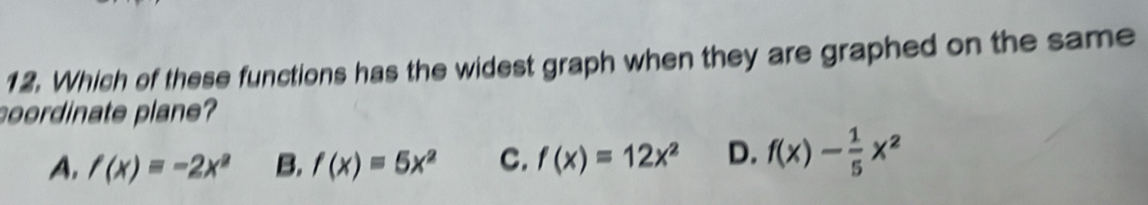 Which of these functions has the widest graph when they are graphed on the same
oordinate plane?
A. f(x)=-2x^2 B, f(x)=5x^2 C. f(x)=12x^2 D. f(x)- 1/5 x^2