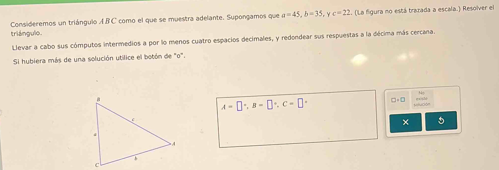 Consideremos un triángulo ABC como el que se muestra adelante. Supongamos que a=45, b=35 , Y c=22.. (La figura no está trazada a escala.) Resolver el 
triángulo. 
Llevar a cabo sus cómputos intermedios a por lo menos cuatro espacios decimales, y redondear sus respuestas a la décima más cercana. 
Si hubiera más de una solución utilice el botón de "o". 
No 
existe
A=□°, B=□°, C=□°
□○ □ 
solución 
5