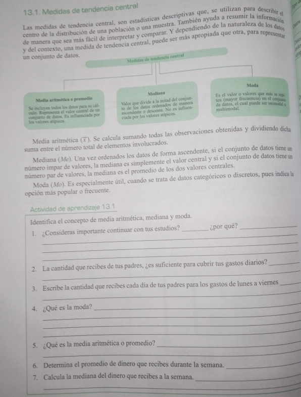 Medidas de tendencia central
tipo é
Las medidas de tendencia central, son estadísticas descriptivas que, se utilizan para describir e
centro de la distribución de una población o una muestra. También ayuda a resumír la información
de manera que sea más fácil de interpretar y comparar. Y dependiendo de la naturaleza de los datos
y del contexto, una medida de tendencia central, puede ser más apropiada que otra, para representar
a
un conjunto de datos.
Medidas de tendencía central
a
Moda
Mediana
Es el valor o valores que más se repi
Media aritmética o promédio
Valor que divide a la mitad del conjun-
Se incluyen todos los datos para su cál-  o de  los datos ordenados de manera ten (mayor frecuencia) en el conjun
culo. Representa el valor central de un ascendente o descente. No es influen- de catos, el cual puede ser unimodal 
multimodal.
los valores atípicos. conjunto de datos. Es influenciada por ciada por los valores atípicos.
Media aritmética (). Se calcula sumando todas las observaciones obtenidas y dividiendo dicha
suma entre el número total de elementos involucrados.
Mediana (Me). Una vez ordenados los datos de forma ascendente, si el conjunto de datos tiene un
número impar de valores, la mediana es simplemente el valor central y si el conjunto de datos tiene un
número par de valores, la mediana es el promedio de los dos valores centrales.
Moda (Mo). Es especialmente útil, cuando se trata de datos categóricos o discretos, pues indicala
opción más popular o frecuente.
Actividad de aprendizaje 13.1
Identifica el concepto de media aritmética, mediana y moda.
_
1. ¿Consideras importante continuar con tus estudios? _¿por qué?_
_
_
_
2. La cantidad que recibes de tus padres, ¿es suficiente para cubrir tus gastos diarios?_
_
3. Escribe la cantidad que recibes cada día de tus padres para los gastos de lunes a viernes_
_
4. ¿Qué es la moda?
_
_
_
_
_
5. ¿Qué es la media aritmética o promedio?
6. Determina el promedio de dinero que recibes durante la semana.
_
_
_
7. Calcula la mediana del dinero que recibes a la semana.