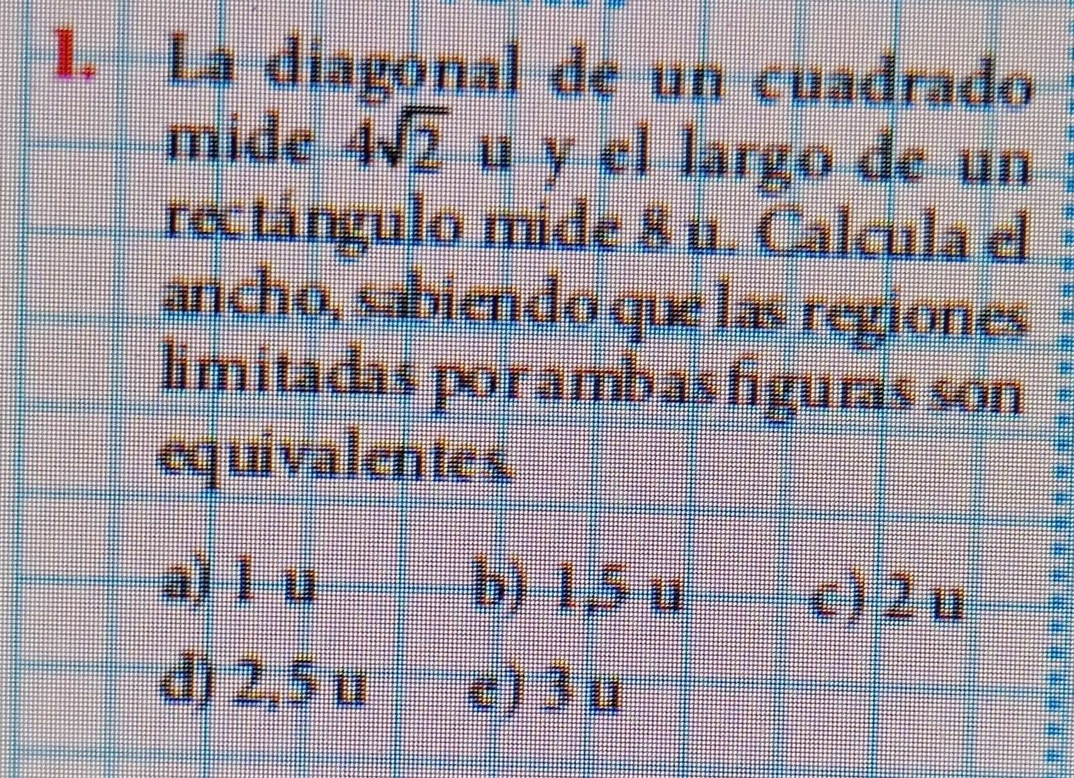 La diagonal de un cuadrado
mide 4sqrt(2) u y el largo de un
rectángulo mide 8 n. Calcula el
ancho, sabiendo que las regiones
limitadas por ambasfiguras son
equivalentes
a) l u b) 1,5 u
c) 2 u
d) 2,5 u
c) 3 u