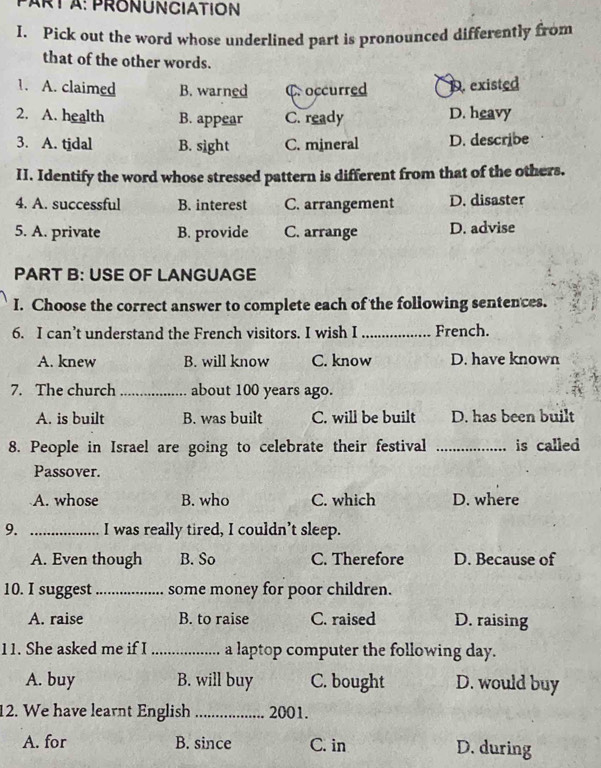 PRONUNCIATION
I. Pick out the word whose underlined part is pronounced differently from
that of the other words.
1. A. claimed B. warned C occurred D. existed
2. A. health B. appear C. ready D. heavy
3. A. tjdal B. sight C. mineral D. describe
II. Identify the word whose stressed pattern is different from that of the others.
4. A. successful B. interest C. arrangement D. disaster
5. A. private B. provide C. arrange D. advise
PART B: USE OF LANGUAGE
I. Choose the correct answer to complete each of the following sentences.
6. I can’t understand the French visitors. I wish I _French.
A. knew B. will know C. know D. have known
7. The church_ about 100 years ago.
A. is built B. was built C. will be built D. has been built
8. People in Israel are going to celebrate their festival _is called
Passover.
A. whose B. who C. which D. where
9. _I was really tired, I couldn’t sleep.
A. Even though B. So C. Therefore D. Because of
10. I suggest_ some money for poor children.
A. raise B. to raise C. raised D. raising
11. She asked me if I _a laptop computer the following day.
A. buy B. will buy C. bought D. would buy
12. We have learnt English 2001.
A. for B. since C. in D. during