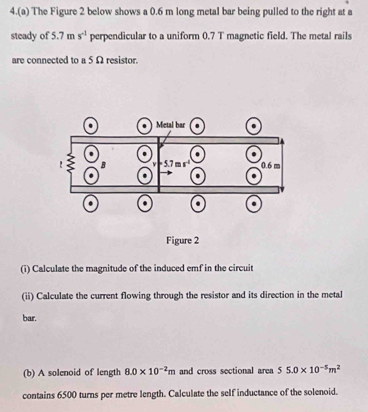 4.(a) The Figure 2 below shows a 0.6 m long metal bar being pulled to the right at a
steady of 5.7 m s^(-1) perpendicular to a uniform 0.7 T magnetic field. The metal rails
are connected to a 5 Ω resistor.
Figure 2
(i) Calculate the magnitude of the induced emf in the circuit
(ii) Calculate the current flowing through the resistor and its direction in the metal
bar.
(b) A solenoid of length 8.0* 10^(-2)m and cross sectional area 55.0* 10^(-5)m^2
contains 6500 turns per metre length. Calculate the self inductance of the solenoid.