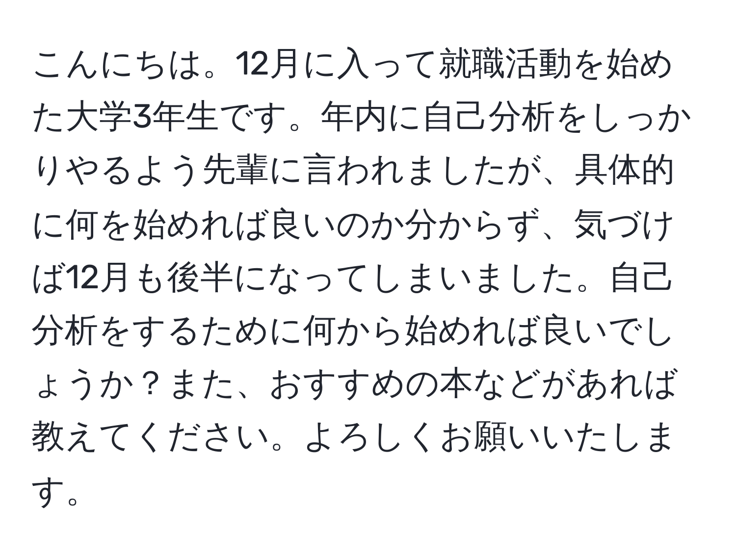 こんにちは。12月に入って就職活動を始めた大学3年生です。年内に自己分析をしっかりやるよう先輩に言われましたが、具体的に何を始めれば良いのか分からず、気づけば12月も後半になってしまいました。自己分析をするために何から始めれば良いでしょうか？また、おすすめの本などがあれば教えてください。よろしくお願いいたします。