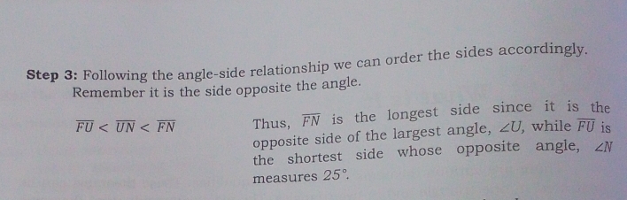 Following the angle-side relationship we can order the sides accordingly. 
Remember it is the side opposite the angle.
overline FU Thus, overline FN is the longest side since it is the 
opposite side of the largest angle, ∠ U, while overline FU is 
the shortest side whose opposite angle, ∠ N
measures 25°.