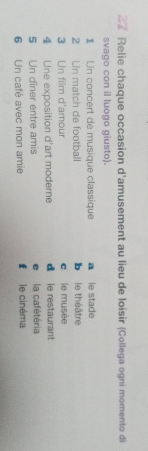 Relie chaque occasion d'amusement au lieu de loisir (Collega ogni momento di
svago con il luogo giusto).
1 Un concert de musique classique a le stade
2 Un match de football ble théâtre
3 Un film d'amour cle musée
4 Une exposition d'art moderne
d le restaurant
5 Un dîner entre amis e la cafétéria
6 Un café avec mon amie € le cinéma