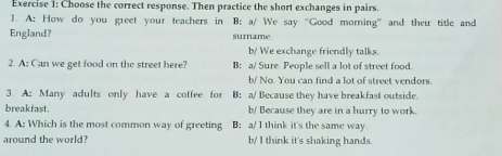 Choose the correct response. Then practice the short exchanges in pairs.
1. A: How do you greet your teachers in B: a/ We say “Good morning” and their title and
England? surname
b/ We exchange friendly talks.
2. A: Can we get food on the street here? B: a/ Sure People sell a lot of street food.
b/ No. You can find a lot of street vendors.
3. A: Many adults only have a coffee for B: a/ Because they have breakfast outside.
breakfast. b/ Because they are in a hurry to work.
4. A: Which is the most common way of greeting B: a/ l think it's the same way.
around the world? b/ I think it's shaking hands.