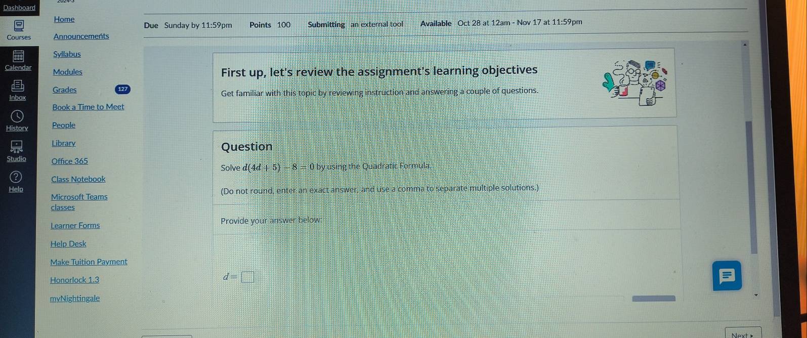 Dashboard 
Home Due Sunday by 11:59 pm Points 100 Submitting an external tool Available Oct 28 at 12am - Nov 17 at 11:59pm 
Courses Announcements 
Syllabus 
Calendar Modules 
First up, let's review the assignment's learning objectives 
Grades 127
Inbox Get familiar with this topic by reviewing instruction and answering a couple of questions. 
Book a Time to Meet 
Histon People 
Library Question 
Studic Office 365 d(4d+5)-8=0by y using the Quadratic Formula. 
Solve 
Class Notebook 
Help (Do not round, enter an exact answer, and use a comma to separate multiple solutions.) 
Microsoft Teams 
classes 
Learner Forms Provide your answer below: 
Help Desk 
Make Tuition Payment 
Honorlock 1.3 d=□
myNightingale 
Next